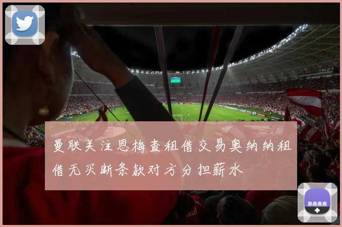 曼联关注恩梅查租借交易奥纳纳租借无买断条款对方分担薪水