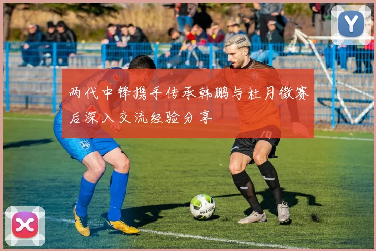两代中锋携手传承韩鹏与杜月徵赛后深入交流经验分享