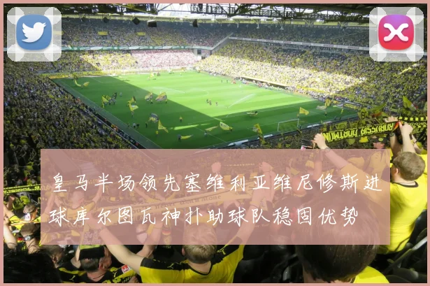 皇马半场领先塞维利亚维尼修斯进球库尔图瓦神扑助球队稳固优势
