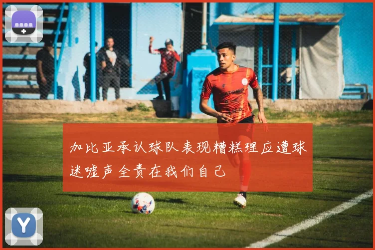 加比亚承认球队表现糟糕理应遭球迷嘘声全责在我们自己