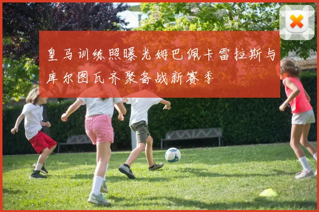 皇马训练照曝光姆巴佩卡雷拉斯与库尔图瓦齐聚备战新赛季