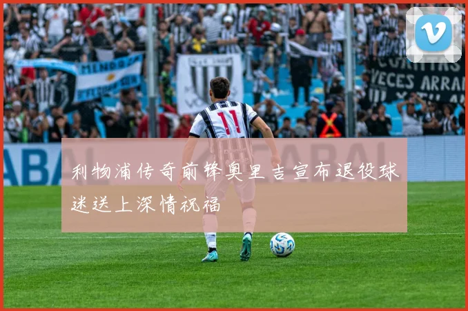 利物浦传奇前锋奥里吉宣布退役球迷送上深情祝福