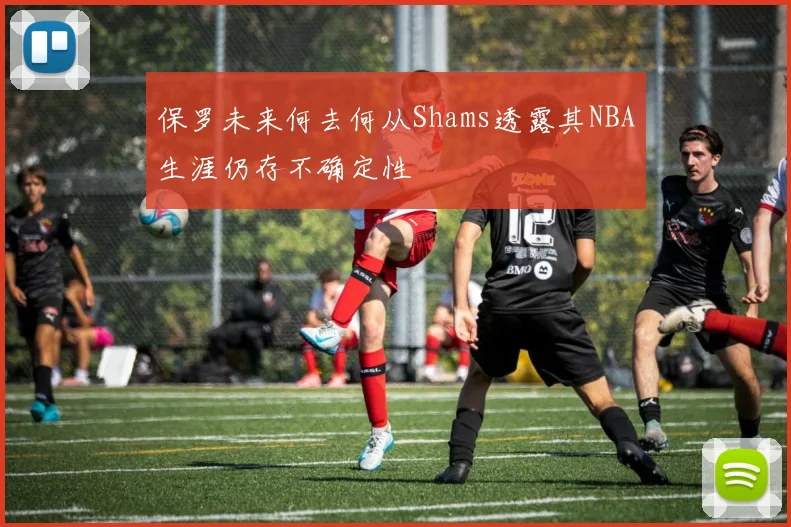 保罗未来何去何从Shams透露其NBA生涯仍存不确定性