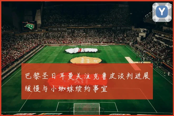 巴黎圣日耳曼关注克鲁皮谈判进展缓慢与小蜘蛛续约事宜