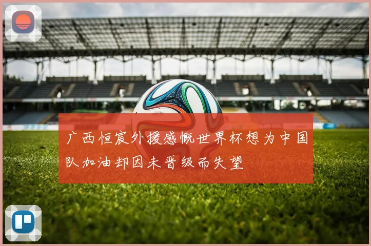 广西恒宸外援感慨世界杯想为中国队加油却因未晋级而失望