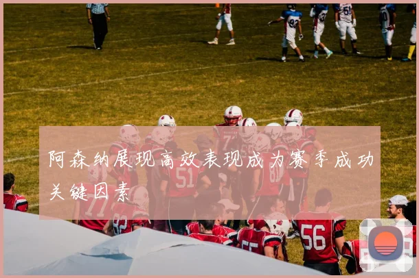 阿森纳展现高效表现成为赛季成功关键因素