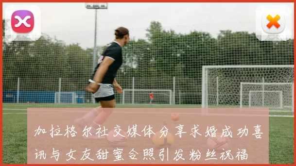 加拉格尔社交媒体分享求婚成功喜讯与女友甜蜜合照引发粉丝祝福