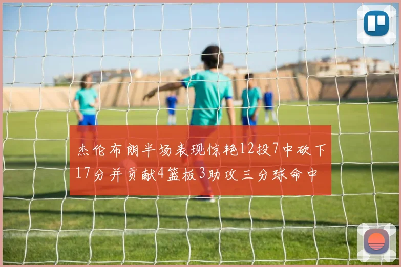 杰伦布朗半场表现惊艳12投7中砍下17分并贡献4篮板3助攻三分球命中率高达75