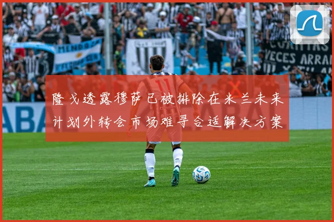 隆戈透露穆萨已被排除在米兰未来计划外转会市场难寻合适解决方案