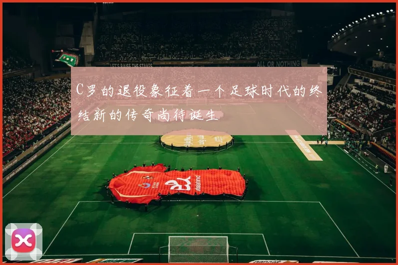 C罗的退役象征着一个足球时代的终结新的传奇尚待诞生