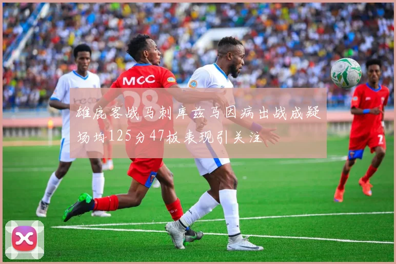 雄鹿客战马刺库兹马因病出战成疑场均125分47板表现引关注