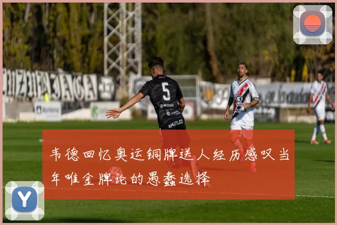 韦德回忆奥运铜牌送人经历感叹当年唯金牌论的愚蠢选择