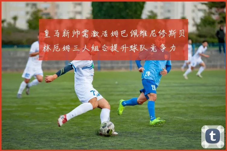 皇马新帅需激活姆巴佩维尼修斯贝林厄姆三人组合提升球队竞争力
