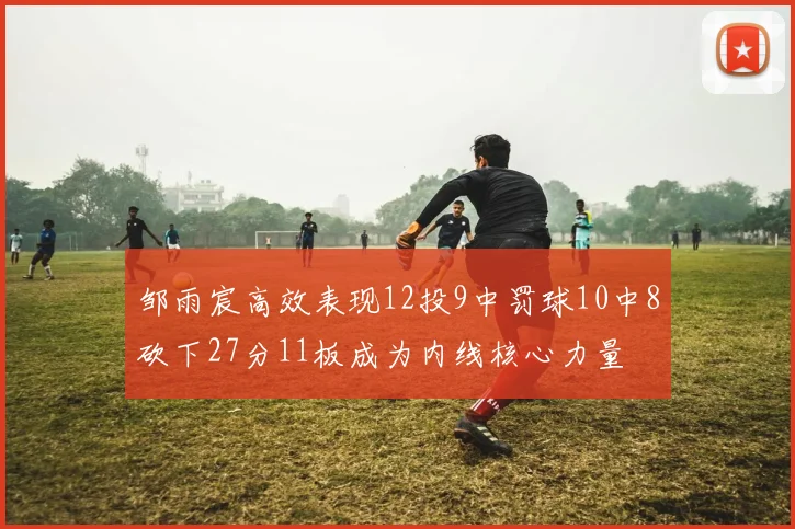 邹雨宸高效表现12投9中罚球10中8砍下27分11板成为内线核心力量