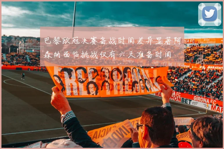 巴黎欧冠决赛备战时间差异显著阿森纳面临挑战仅有六天准备时间