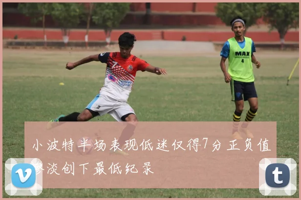 小波特半场表现低迷仅得7分正负值惨淡创下最低纪录