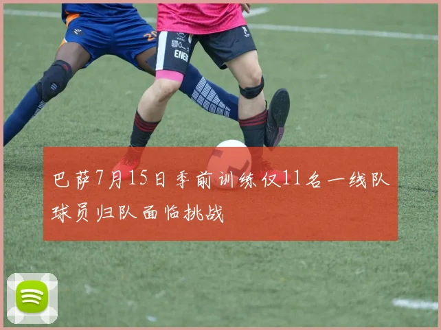 巴萨7月15日季前训练仅11名一线队球员归队面临挑战
