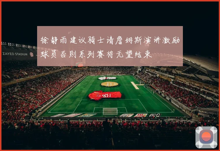 徐静雨建议骑士请詹姆斯演讲激励球员否则系列赛将无望结束