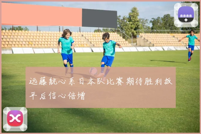 远藤航心系日本队比赛期待胜利扳平后信心倍增