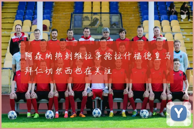 阿森纳热刺维拉争抢拉什福德皇马拜仁切尔西也在关注