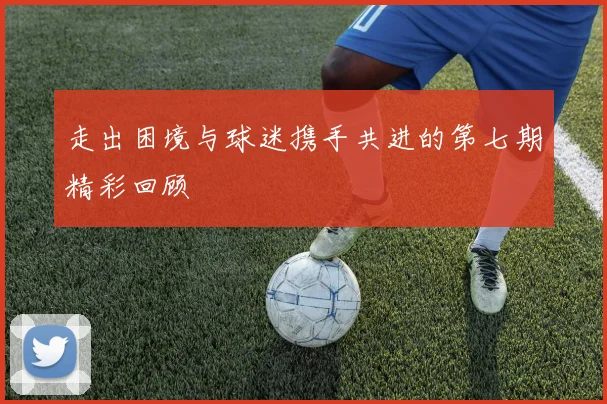 走出困境与球迷携手共进的第七期精彩回顾
