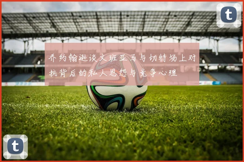 乔约翰逊谈文班亚马与切特场上对抗背后的私人恩怨与竞争心理
