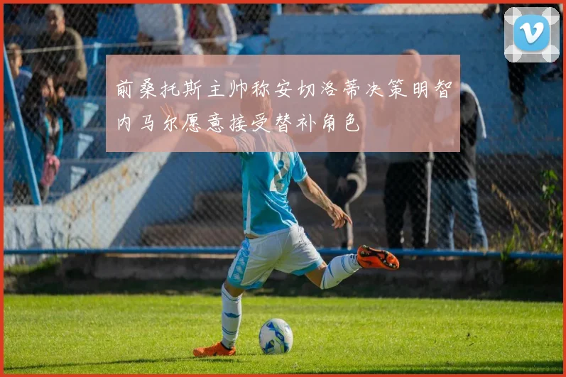 前桑托斯主帅称安切洛蒂决策明智内马尔愿意接受替补角色